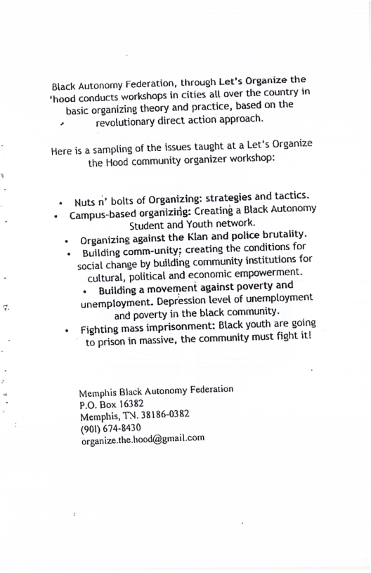 Black Autonomy Federation, through Let’s Organize the *hood conducts workshops in cities all over the country in ‘vasic organizing theory and practice, based on the  . revolutionary direct action approach.  Here is a sampling of the issues taught at a Let’s Organize the Hood community organizer workshop:  . Nuts 1 bolts of Organizing: strategies and tactics. . Campus-based organizirig: Creating a Black Autonomy Student and Youth network. . Organizing against the Klan and police brutality. «  Building comm-unity: creating the conditions for social change by building community institutions for cultural, political and economic empowerment. . Building a movement against poverty and unemployment. Depression level of unemployment and poverty in the black community. . Fighting mass imprisonment: Black youth are going 1o prison in massive, the community must fight itt  Memphis Black Autonomy Federation P.0. Box 16382  Memphis, TN. 38186-0382  (901) 674-8430  organize.the hood@gmail.com 